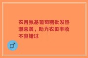 农用氨基葡萄糖批发热潮来袭，助力农田丰收不容错过