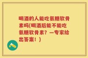 喝酒的人能吃氨糖软骨素吗(喝酒后能不能吃氨糖软骨素？—专家给出答案！)
