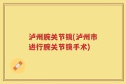 泸州腕关节镜(泸州市进行腕关节镜手术)