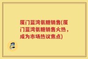 厦门蓝湾氨糖销售(厦门蓝湾氨糖销售火热，成为市场热议焦点)