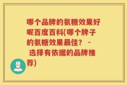 哪个品牌的氨糖效果好呢百度百科(哪个牌子的氨糖效果最佳？ - 选择有依据的品牌推荐)