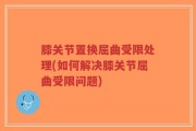 膝关节置换屈曲受限处理(如何解决膝关节屈曲受限问题)