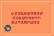 吃氨糖软骨素钙哪种好 挑选氨糖软骨素钙的要点与优质产品推荐