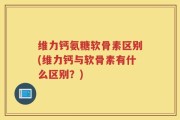 维力钙氨糖软骨素区别(维力钙与软骨素有什么区别？)