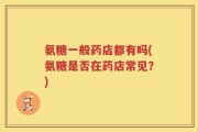 氨糖一般药店都有吗(氨糖是否在药店常见？)