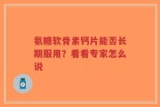 氨糖软骨素钙片能否长期服用？看看专家怎么说