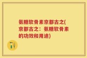 氨糖软骨素京都古之(京都古之：氨糖软骨素的功效和用途)