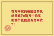 在万宁买的美国益节氨糖是真的吗(万宁购买的益节氨糖是否是真货？)