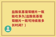 盐酸氨基葡萄糖片一瓶能吃多久(盐酸氨基葡萄糖片一瓶可持续用多长时间？)