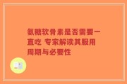 氨糖软骨素是否需要一直吃 专家解读其服用周期与必要性