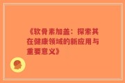 《软骨素加盖：探索其在健康领域的新应用与重要意义》