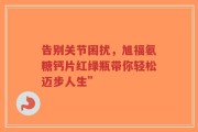 告别关节困扰，旭福氨糖钙片红绿瓶带你轻松迈步人生”