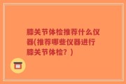 膝关节体检推荐什么仪器(推荐哪些仪器进行膝关节体检？)