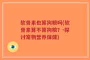 软骨素也算狗粮吗(软骨素算不算狗粮？-探讨宠物营养保健)