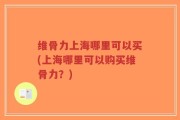 维骨力上海哪里可以买(上海哪里可以购买维骨力？)