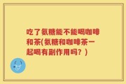 吃了氨糖能不能喝咖啡和茶(氨糖和咖啡茶一起喝有副作用吗？)