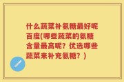 什么蔬菜补氨糖最好呢百度(哪些蔬菜的氨糖含量最高呢？优选哪些蔬菜来补充氨糖？)