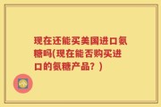 现在还能买美国进口氨糖吗(现在能否购买进口的氨糖产品？)