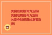 美国氨糖维骨力蓝瓶(美国氨糖维骨力蓝瓶：关爱骨骼健康的重要选择)
