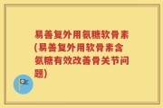 易善复外用氨糖软骨素(易善复外用软骨素含氨糖有效改善骨关节问题)