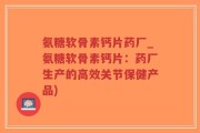 氨糖软骨素钙片药厂_氨糖软骨素钙片：药厂生产的高效关节保健产品)