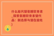 什么能代替氨糖软骨素_探索氨糖软骨素替代品：新选择与潜在益处)