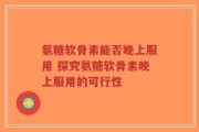氨糖软骨素能否晚上服用 探究氨糖软骨素晚上服用的可行性