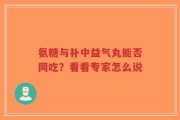 氨糖与补中益气丸能否同吃？看看专家怎么说