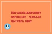 揭示盐酸氨基葡萄糖胶囊的佳选择，您绝不能错过的热门推荐