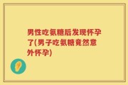 男性吃氨糖后发现怀孕了(男子吃氨糖竟然意外怀孕)