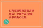 仁和氨糖软骨素官方旗舰店：优质产品 健康关节的贴心之选