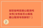 腿软能喝氨糖口服液吗女性(女性能否口服氨糖口服液导致脚软？)