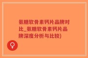 氨糖软骨素钙片品牌对比_氨糖软骨素钙片品牌深度分析与比较)