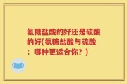氨糖盐酸的好还是硫酸的好(氨糖盐酸与硫酸：哪种更适合你？)