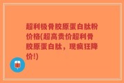 超利极骨胶原蛋白肽粉价格(超高贵价超利骨胶原蛋白肽，现疯狂降价!)