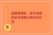 氨糖澳洲佳：你不知道的关节保健小知识大公开
