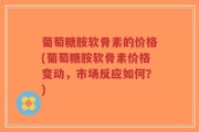 葡萄糖胺软骨素的价格(葡萄糖胺软骨素价格变动，市场反应如何？)