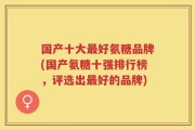 国产十大最好氨糖品牌(国产氨糖十强排行榜，评选出最好的品牌)