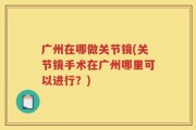 广州在哪做关节镜(关节镜手术在广州哪里可以进行？)