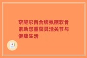 奈施尔百合牌氨糖软骨素助您重获灵活关节与健康生活
