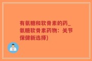 有氨糖和软骨素的药_氨糖软骨素药物：关节保健新选择)