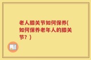 老人膝关节如何保养(如何保养老年人的膝关节？)