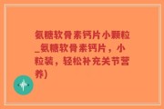 氨糖软骨素钙片小颗粒_氨糖软骨素钙片，小粒装，轻松补充关节营养)