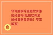 软骨磨损吃氨糖软骨素能修复吗(氨糖软骨素能修复软骨磨损？专家解答)