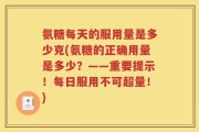 氨糖每天的服用量是多少克(氨糖的正确用量是多少？——重要提示！每日服用不可超量！)