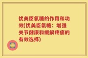 优美臣氨糖的作用和功效(优美臣氨糖：增强关节健康和缓解疼痛的有效选择)