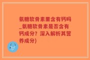 氨糖软骨素里含有钙吗_氨糖软骨素是否含有钙成分？深入解析其营养成分)