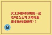 女士多维和氨糖能一起吃吗(女士可以同时服用多维和氨糖吗？)