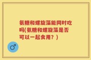氨糖和螺旋藻能同时吃吗(氨糖和螺旋藻是否可以一起食用？)