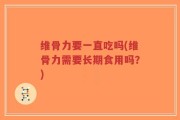 维骨力要一直吃吗(维骨力需要长期食用吗？)